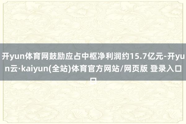 开yun体育网鼓励应占中枢净利润约15.7亿元-开yun云·kaiyun(全站)体育官方网站/网页版 登录入口