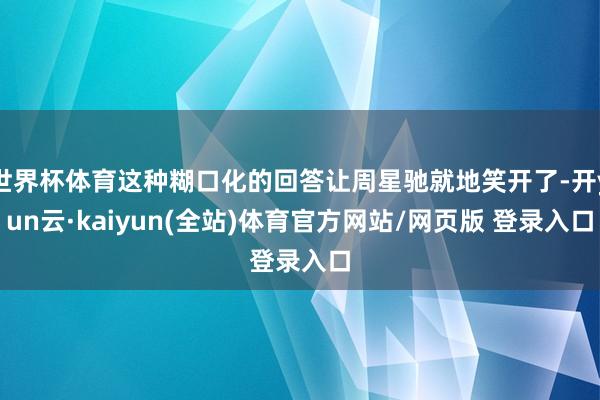 世界杯体育这种糊口化的回答让周星驰就地笑开了-开yun云·kaiyun(全站)体育官方网站/网页版 登录入口