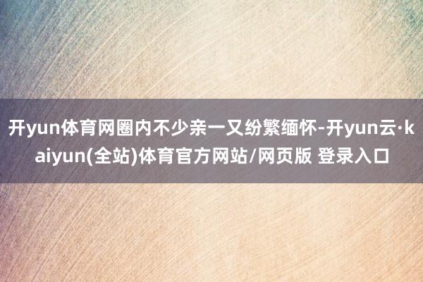 开yun体育网圈内不少亲一又纷繁缅怀-开yun云·kaiyun(全站)体育官方网站/网页版 登录入口