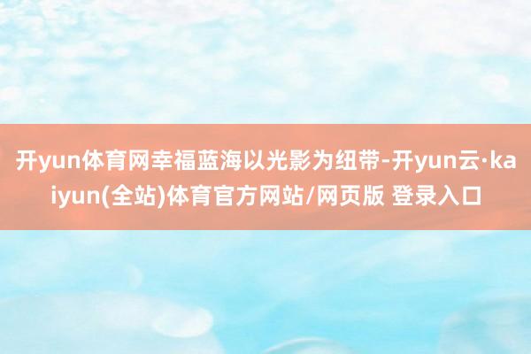 开yun体育网幸福蓝海以光影为纽带-开yun云·kaiyun(全站)体育官方网站/网页版 登录入口