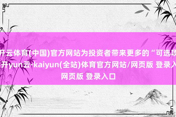 开云体育(中国)官方网站为投资者带来更多的“可选项”-开yun云·kaiyun(全站)体育官方网站/网页版 登录入口