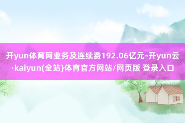 开yun体育网业务及连续费192.06亿元-开yun云·kaiyun(全站)体育官方网站/网页版 登录入口