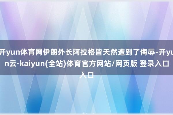 开yun体育网伊朗外长阿拉格皆天然遭到了侮辱-开yun云·kaiyun(全站)体育官方网站/网页版 登录入口