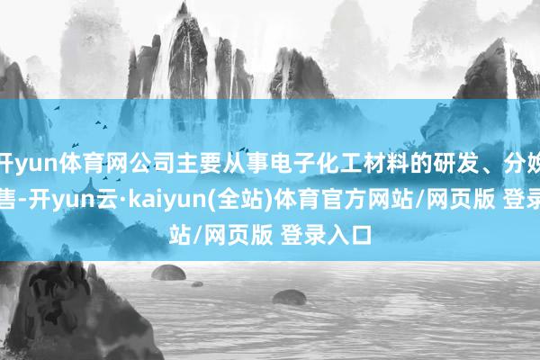 开yun体育网公司主要从事电子化工材料的研发、分娩和销售-开yun云·kaiyun(全站)体育官方网站/网页版 登录入口