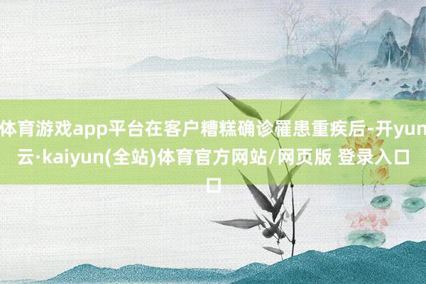 体育游戏app平台在客户糟糕确诊罹患重疾后-开yun云·kaiyun(全站)体育官方网站/网页版 登录入口