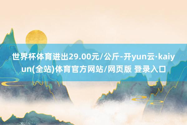 世界杯体育进出29.00元/公斤-开yun云·kaiyun(全站)体育官方网站/网页版 登录入口