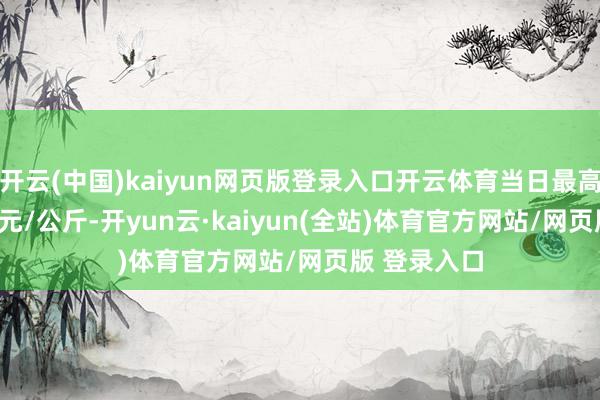 开云(中国)kaiyun网页版登录入口开云体育当日最高报价18.00元/公斤-开yun云·kaiyun(全站)体育官方网站/网页版 登录入口