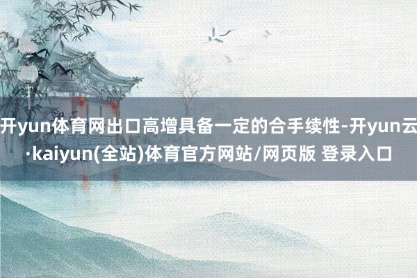 开yun体育网出口高增具备一定的合手续性-开yun云·kaiyun(全站)体育官方网站/网页版 登录入口