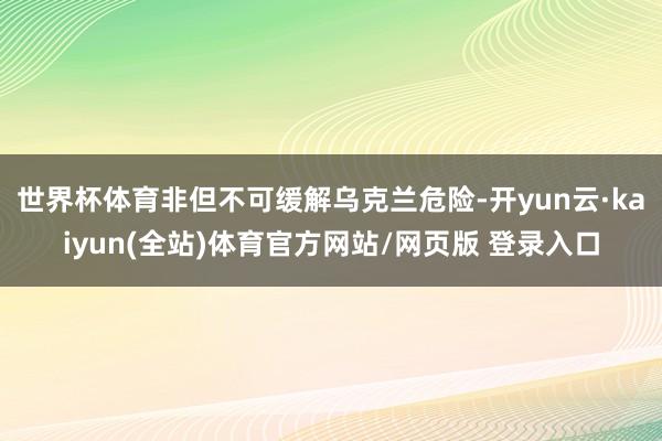 世界杯体育非但不可缓解乌克兰危险-开yun云·kaiyun(全站)体育官方网站/网页版 登录入口