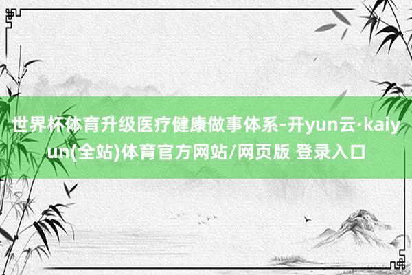 世界杯体育升级医疗健康做事体系-开yun云·kaiyun(全站)体育官方网站/网页版 登录入口