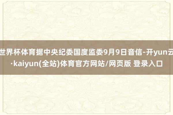 世界杯体育据中央纪委国度监委9月9日音信-开yun云·kaiyun(全站)体育官方网站/网页版 登录入口
