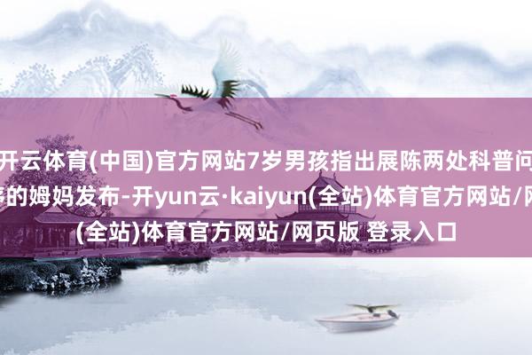 开云体育(中国)官方网站7岁男孩指出展陈两处科普问题视频由朱子序的姆妈发布-开yun云·kaiyun(全站)体育官方网站/网页版 登录入口