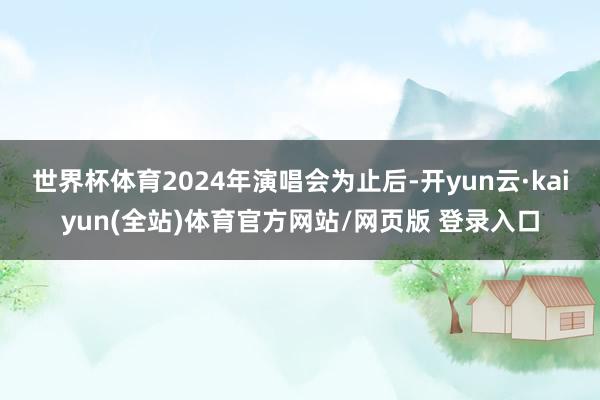 世界杯体育2024年演唱会为止后-开yun云·kaiyun(全站)体育官方网站/网页版 登录入口