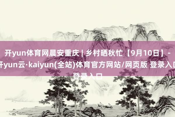 开yun体育网晨安重庆 | 乡村晒秋忙【9月10日】-开yun云·kaiyun(全站)体育官方网站/网页版 登录入口