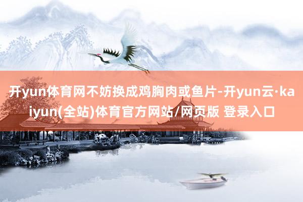开yun体育网不妨换成鸡胸肉或鱼片-开yun云·kaiyun(全站)体育官方网站/网页版 登录入口