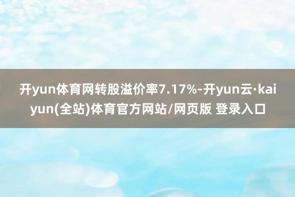 开yun体育网转股溢价率7.17%-开yun云·kaiyun(全站)体育官方网站/网页版 登录入口
