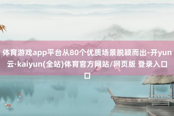 体育游戏app平台从80个优质场景脱颖而出-开yun云·kaiyun(全站)体育官方网站/网页版 登录入口