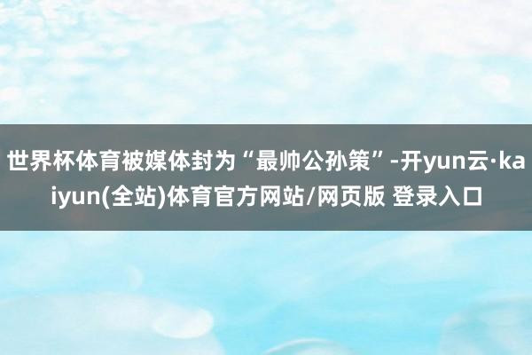 世界杯体育被媒体封为“最帅公孙策”-开yun云·kaiyun(全站)体育官方网站/网页版 登录入口