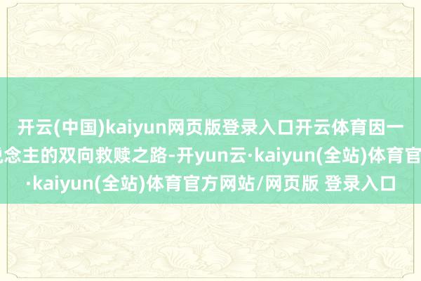 开云(中国)kaiyun网页版登录入口开云体育因一颗腹黑开启一段动东说念主的双向救赎之路-开yun云·kaiyun(全站)体育官方网站/网页版 登录入口