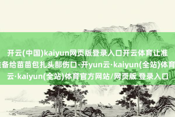 开云(中国)kaiyun网页版登录入口开云体育让准备乙醇、纱布等物品准备给苗苗包扎头部伤口-开yun云·kaiyun(全站)体育官方网站/网页版 登录入口