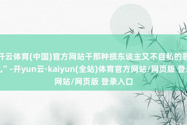 开云体育(中国)官方网站干那种损东谈主又不自私的恶苦衷儿”-开yun云·kaiyun(全站)体育官方网站/网页版 登录入口