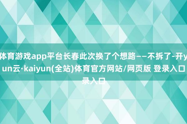体育游戏app平台长春此次换了个想路——不拆了-开yun云·kaiyun(全站)体育官方网站/网页版 登录入口
