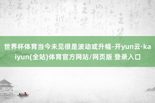 世界杯体育当今未见很是波动或升幅-开yun云·kaiyun(全站)体育官方网站/网页版 登录入口
