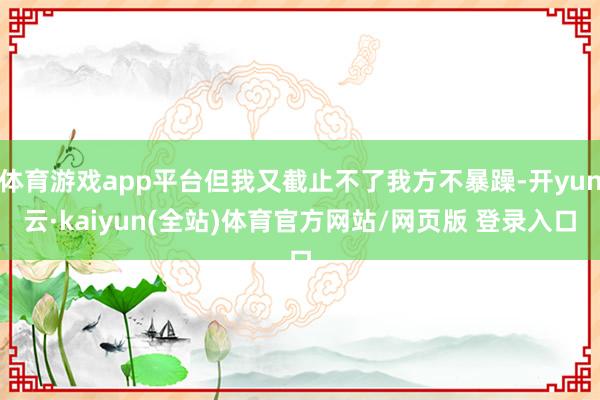 体育游戏app平台但我又截止不了我方不暴躁-开yun云·kaiyun(全站)体育官方网站/网页版 登录入口