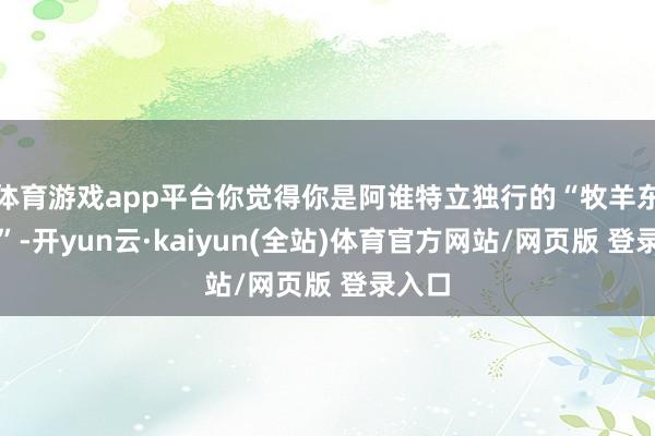 体育游戏app平台你觉得你是阿谁特立独行的“牧羊东谈主”-开yun云·kaiyun(全站)体育官方网站/网页版 登录入口