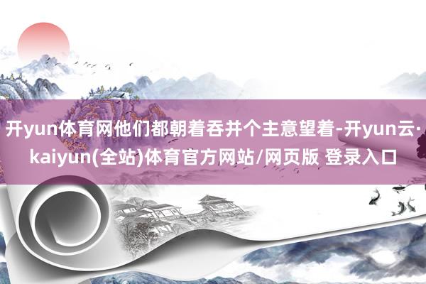 开yun体育网他们都朝着吞并个主意望着-开yun云·kaiyun(全站)体育官方网站/网页版 登录入口