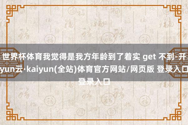 世界杯体育我觉得是我方年龄到了着实 get 不到-开yun云·kaiyun(全站)体育官方网站/网页版 登录入口