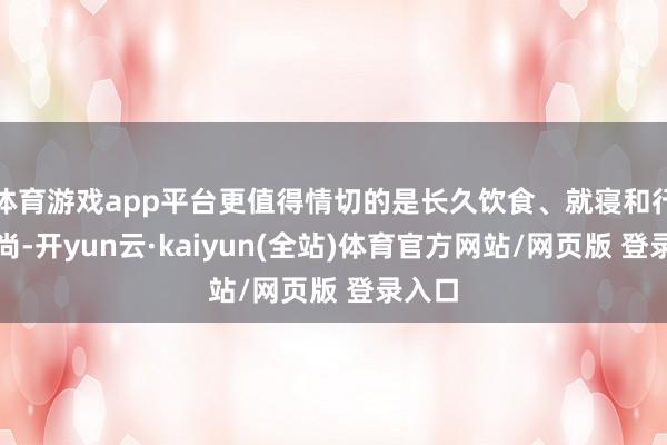 体育游戏app平台更值得情切的是长久饮食、就寝和行为习尚-开yun云·kaiyun(全站)体育官方网站/网页版 登录入口