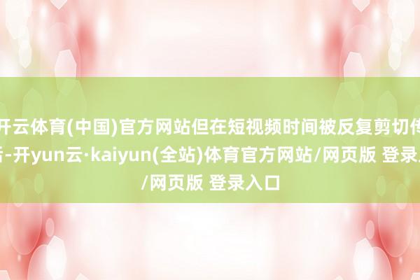 开云体育(中国)官方网站但在短视频时间被反复剪切传播后-开yun云·kaiyun(全站)体育官方网站/网页版 登录入口