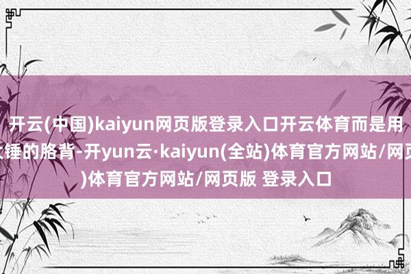 开云(中国)kaiyun网页版登录入口开云体育而是用他那双能抡大锤的胳背-开yun云·kaiyun(全站)体育官方网站/网页版 登录入口