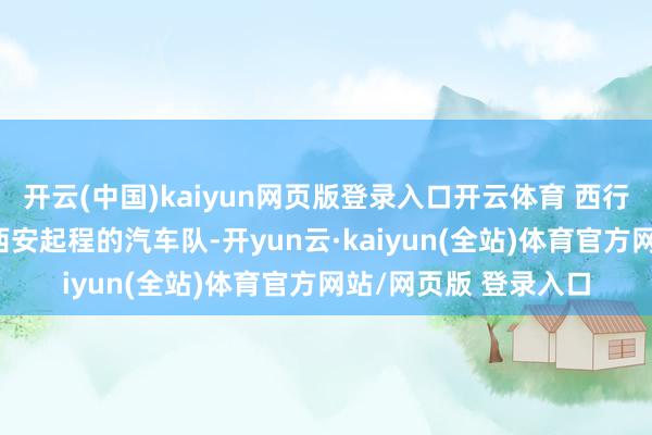 开云(中国)kaiyun网页版登录入口开云体育 西行路上的百变脸盆 从西安起程的汽车队-开yun云·kaiyun(全站)体育官方网站/网页版 登录入口