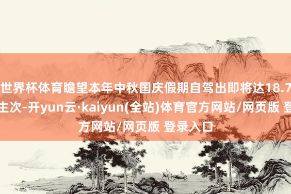 世界杯体育瞻望本年中秋国庆假期自驾出即将达18.7亿东谈主次-开yun云·kaiyun(全站)体育官方网站/网页版 登录入口