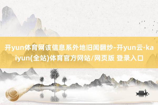 开yun体育网该信息系外地旧闻翻炒-开yun云·kaiyun(全站)体育官方网站/网页版 登录入口