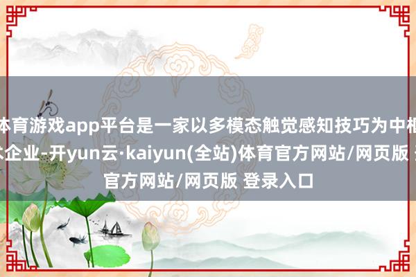 体育游戏app平台是一家以多模态触觉感知技巧为中枢的高技术企业-开yun云·kaiyun(全站)体育官方网站/网页版 登录入口