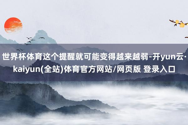 世界杯体育这个提醒就可能变得越来越弱-开yun云·kaiyun(全站)体育官方网站/网页版 登录入口