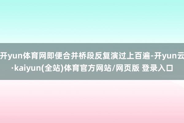 开yun体育网即便合并桥段反复演过上百遍-开yun云·kaiyun(全站)体育官方网站/网页版 登录入口