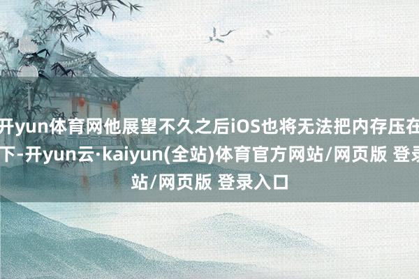 开yun体育网他展望不久之后iOS也将无法把内存压在8G以下-开yun云·kaiyun(全站)体育官方网站/网页版 登录入口