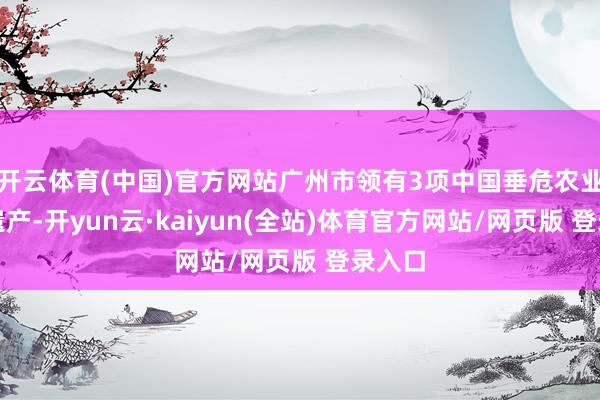 开云体育(中国)官方网站广州市领有3项中国垂危农业文化遗产-开yun云·kaiyun(全站)体育官方网站/网页版 登录入口