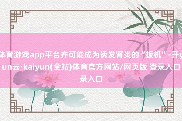 体育游戏app平台齐可能成为诱发肾炎的“扳机”-开yun云·kaiyun(全站)体育官方网站/网页版 登录入口