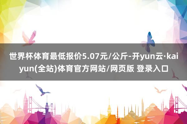 世界杯体育最低报价5.07元/公斤-开yun云·kaiyun(全站)体育官方网站/网页版 登录入口