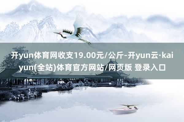 开yun体育网收支19.00元/公斤-开yun云·kaiyun(全站)体育官方网站/网页版 登录入口