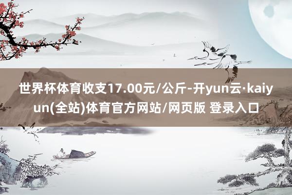 世界杯体育收支17.00元/公斤-开yun云·kaiyun(全站)体育官方网站/网页版 登录入口