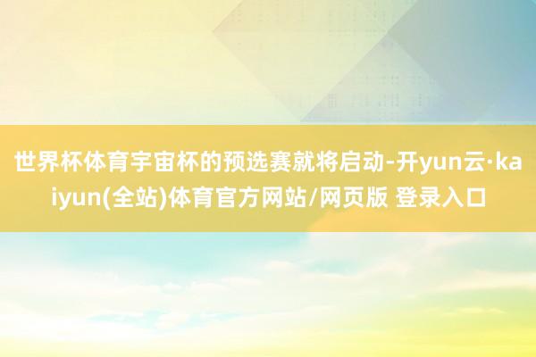 世界杯体育宇宙杯的预选赛就将启动-开yun云·kaiyun(全站)体育官方网站/网页版 登录入口