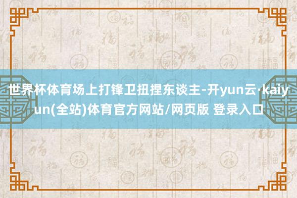 世界杯体育场上打锋卫扭捏东谈主-开yun云·kaiyun(全站)体育官方网站/网页版 登录入口