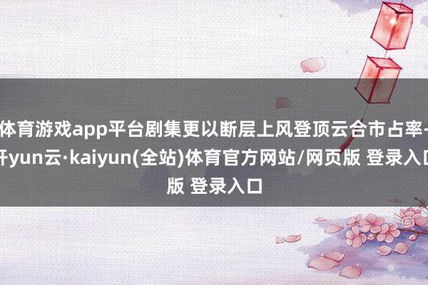 体育游戏app平台剧集更以断层上风登顶云合市占率-开yun云·kaiyun(全站)体育官方网站/网页版 登录入口