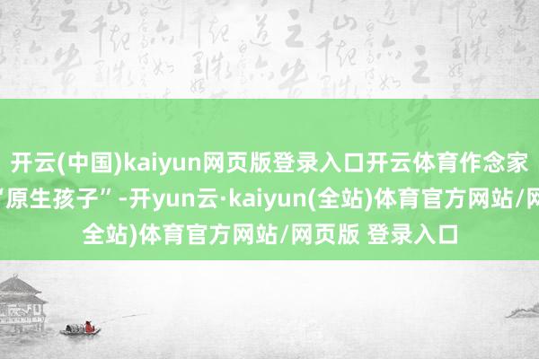 开云(中国)kaiyun网页版登录入口开云体育作念家长的也想逃离“原生孩子”-开yun云·kaiyun(全站)体育官方网站/网页版 登录入口
